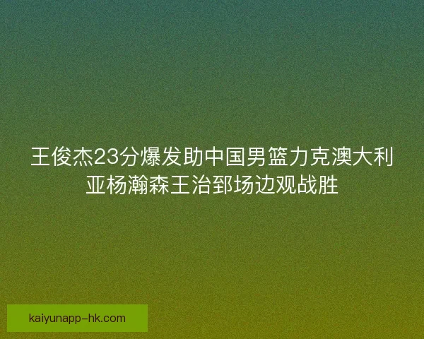 王俊杰23分爆发助中国男篮力克澳大利亚杨瀚森王治郅场边观战胜